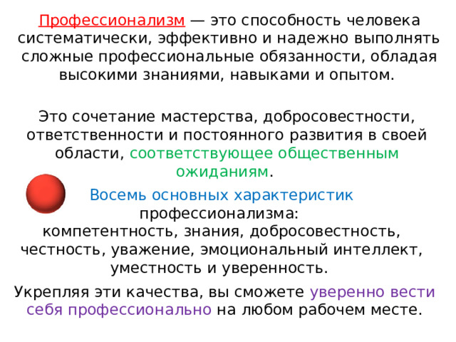 Профессионализм — это способность человека систематически, эффективно и надежно выполнять сложные профессиональные обязанности, обладая высокими знаниями, навыками и опытом. Это сочетание мастерства, добросовестности, ответственности и постоянного развития в своей области, соответствующее общественным ожиданиям .  Восемь основных характеристик профессионализма:  компетентность, знания, добросовестность, честность, уважение, эмоциональный интеллект, уместность и уверенность. Укрепляя эти качества, вы сможете уверенно вести себя профессионально на любом рабочем месте. 
