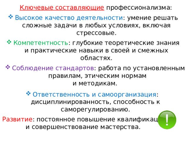Ключевые составляющие  профессионализма: Высокое качество деятельности : умение решать сложные задачи в любых условиях, включая стрессовые. Компетентность : глубокие теоретические знания и практические навыки в своей и смежных областях. Соблюдение стандартов : работа по установленным правилам, этическим нормам и методикам. Ответственность и самоорганизация : дисциплинированность, способность к саморегулированию. Развитие : постоянное повышение квалификации и совершенствование мастерства. 