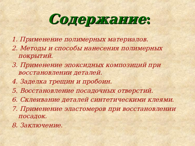  Содержание : 1. Применение полимерных материалов. 2. Методы и способы нанесения полимерных покрытий. 3. Применение эпоксидных композиций при восстановлении деталей. 4. Заделка трещин и пробоин. 5. Восстановление посадочных отверстий. 6. Склеивание деталей синтетическими клеями. 7. Применение эластомеров при восстановлении посадок. 8. Заключение. 