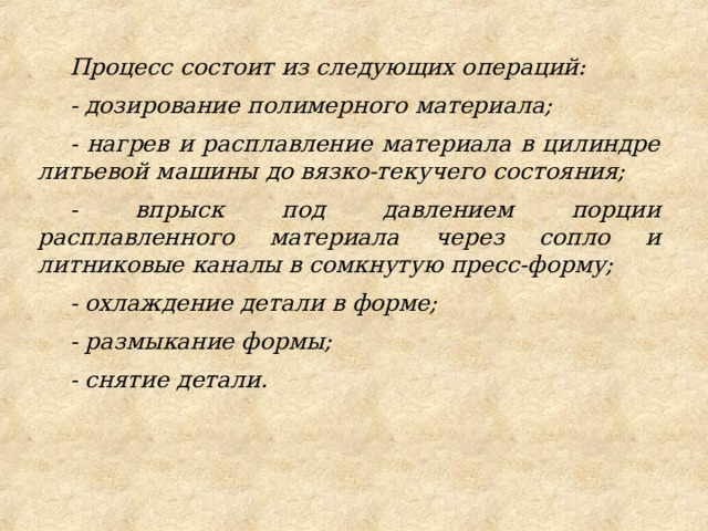 Процесс состоит из следующих операций: - дозирование полимерного материала; - нагрев и расплавление материала в цилиндре литьевой машины до вязко-текучего состояния; - впрыск под давлением порции расплавленного материала через сопло и литниковые каналы в сомкнутую пресс-форму; - охлаждение детали в форме; - размыкание формы; - снятие детали. 