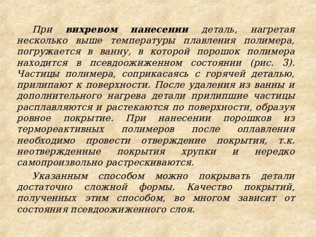 При вихревом нанесении деталь, нагретая несколько выше температуры плавления полимера, погружается в ванну, в которой порошок полимера находится в псевдоожиженном состоянии (рис. 3). Частицы полимера, соприкасаясь с горячей деталью, прилипают к поверхности. После удаления из ванны и дополнительного нагрева детали прилипшие частицы расплавляются и растекаются по поверхности, образуя ровное покрытие. При нанесении порошков из термореактивных полимеров после оплавления необходимо провести отверждение покрытия, т.к. неотвержденные покрытия хрупки и нередко самопроизвольно растрескиваются. Указанным способом можно покрывать детали достаточно сложной формы. Качество покрытий, полученных этим способом, во многом зависит от состояния псевдоожиженного слоя. 