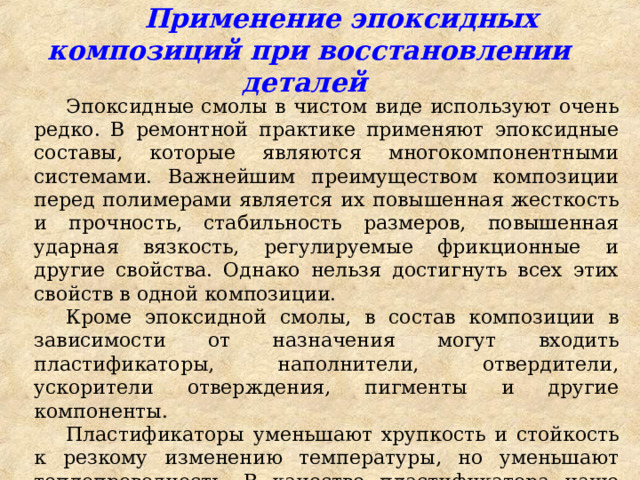  Применение эпоксидных композиций при восстановлении деталей Эпоксидные смолы в чистом виде используют очень редко. В ремонтной практике применяют эпоксидные составы, которые являются многокомпонентными системами. Важнейшим преимуществом композиции перед полимерами является их повышенная жесткость и прочность, стабильность размеров, повышенная ударная вязкость, регулируемые фрикционные и другие свойства. Однако нельзя достигнуть всех этих свойств в одной композиции. Кроме эпоксидной смолы, в состав композиции в зависимости от назначения могут входить пластификаторы, наполнители, отвердители, ускорители отверждения, пигменты и другие компоненты. Пластификаторы уменьшают хрупкость и стойкость к резкому изменению температуры, но уменьшают теплопроводность. В качестве пластификатора чаще всего используют дибутилфталат. 