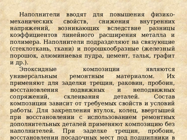 Наполнители вводят для повышения физико-механических свойств, снижения внутренних напряжений, возникающих вследствие разницы коэффициентов линейного расширения металла и полимера. Наполнители подразделяют на связующие (стеклоткань, ткани) и порошкообразные (железный порошок, алюминиевая пудра, цемент, тальк, графит и др.). Эпоксидные композиции являются универсальным ремонтным материалом. Их применяют для заделки трещин, раковин, пробоин, восстановления подвижных и неподвижных сопряжений, склеивания деталей. Состав композиции зависит от требуемых свойств и условий работы. Для закрепления втулок, колец, ввертышей при восстановлении с использованием ремонтных дополнительных деталей применяют композицию без наполнителей. При заделке трещин, пробоин, восстановлении посадочных мест под подшипники в композиции вводят наполнители. 