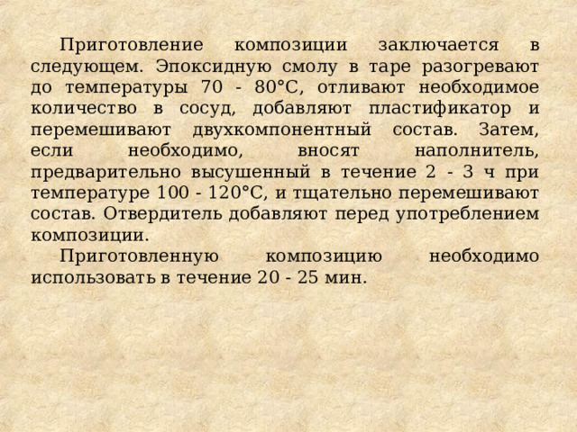 Приготовление композиции заключается в следующем. Эпоксидную смолу в таре разогревают до температуры 70 - 80°С, отливают необходимое количество в сосуд, добавляют пластификатор и перемешивают двухкомпонентный состав. Затем, если необходимо, вносят наполнитель, предварительно высушенный в течение 2 - 3 ч при температуре 100 - 120°С, и тщательно перемешивают состав. Отвердитель добавляют перед употреблением композиции. Приготовленную композицию необходимо использовать в течение 20 - 25 мин. 