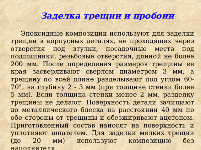  Заделка трещин и пробоин Эпоксидные композиции используют для заделки трещин в корпусных деталях, не проходящих через отверстия под втулки, посадочные места под подшипники, резьбовые отверстия, длиной не более 200 мм. После определения размеров трещины ее края засверливают сверлом диаметром 3 мм, а трещину по всей длине разделывают под углом 60-70°, на глубину 2 - 3 мм (при толщине стенки более 5 мм). Если толщина стенки менее 2 мм, разделку трещины не делают. Поверхность детали зачищают до металлического блеска на расстоянии 40 мм по обе стороны от трещины и обезжиривают ацетоном. Приготовленный состав наносят на поверхность и уплотняют шпателем. Для заделки мелких трещин (до 20 мм) используют композицию без наполнителя. 