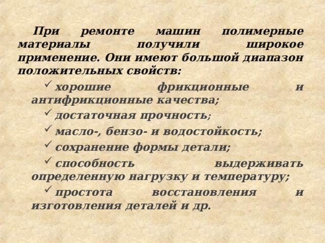 При ремонте машин полимерные материалы получили широкое применение. Они имеют большой диапазон положительных свойств: хорошие фрикционные и антифрикционные качества; достаточная прочность ; масло-, бензо- и водостойкость; сохранение формы детали; способность выдерживать определенную нагрузку и температуру; простота восстановления и изготовления деталей и др. хорошие фрикционные и антифрикционные качества; достаточная прочность ; масло-, бензо- и водостойкость; сохранение формы детали; способность выдерживать определенную нагрузку и температуру; простота восстановления и изготовления деталей и др. 