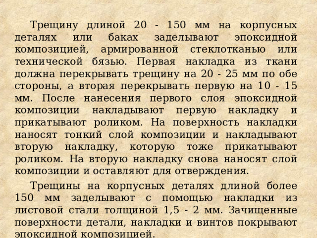 Трещину длиной 20 - 150 мм на корпусных деталях или баках заделывают эпоксидной композицией, армированной стеклотканью или технической бязью. Первая накладка из ткани должна перекрывать трещину на 20 - 25 мм по обе стороны, а вторая перекрывать первую на 10 - 15 мм. После нанесения первого слоя эпоксидной композиции накладывают первую накладку и прикатывают роликом. На поверхность накладки наносят тонкий слой композиции и накладывают вторую накладку, которую тоже прикатывают роликом. На вторую накладку снова наносят слой композиции и оставляют для отверждения. Трещины на корпусных деталях длиной более 150 мм заделывают с помощью накладки из листовой стали толщиной 1,5 - 2 мм. Зачищенные поверхности детали, накладки и винтов покрывают эпоксидной композицией. 