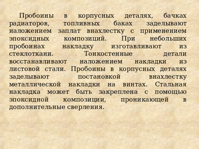 Пробоины в корпусных деталях, бачках радиаторов, топливных баках заделывают наложением заплат внахлестку с применением эпоксидных композиций. При небольших пробоинах накладку изготавливают из стеклоткани. Тонкостенные детали восстанавливают наложением накладки из листовой стали. Пробоины в корпусных деталях заделывают постановкой внахлестку металлической накладки на винтах. Стальная накладка может быть закреплена с помощью эпоксидной композиции, проникающей в дополнительные сверления. 