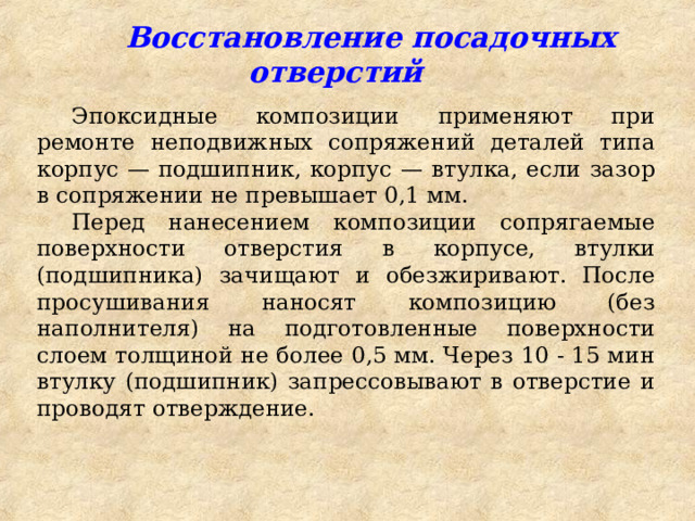  Восстановление посадочных отверстий Эпоксидные композиции применяют при ремонте неподвижных сопряжений деталей типа корпус — подшипник, корпус — втулка, если зазор в сопряжении не превышает 0,1 мм. Перед нанесением композиции сопрягаемые поверхности отверстия в корпусе, втулки (подшипника) зачищают и обезжиривают. После просушивания наносят композицию (без наполнителя) на подготовленные поверхности слоем толщиной не более 0,5 мм. Через 10 - 15 мин втулку (подшипник) запрессовывают в отверстие и проводят отверждение. 