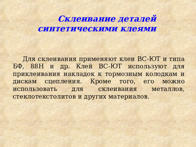  Склеивание деталей синтетическими клеями Для склеивания применяют клеи ВС-ЮТ и типа БФ, 88Н и др. Клей ВС-ЮТ используют для приклеивания накладок к тормозным колодкам и дискам сцепления. Кроме того, его можно использовать для склеивания металлов, стеклотекстолитов и других материалов. 