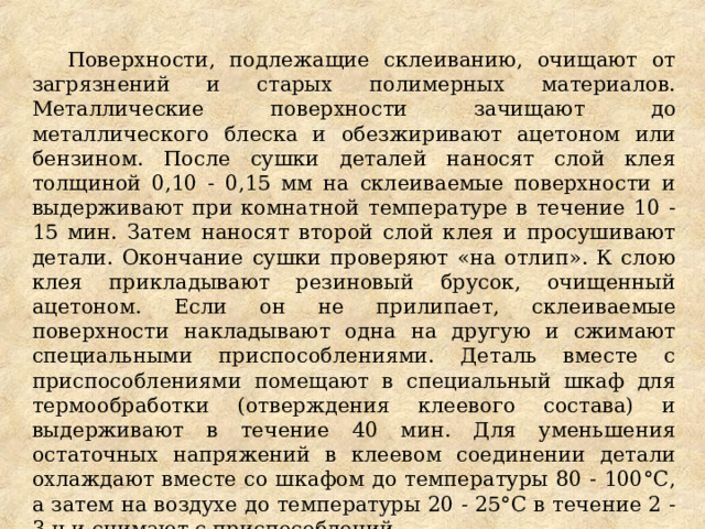 Поверхности, подлежащие склеиванию, очищают от загрязнений и старых полимерных материалов. Металлические поверхности зачищают до металлического блеска и обезжиривают ацетоном или бензином. После сушки деталей наносят слой клея толщиной 0,10 - 0,15 мм на склеиваемые поверхности и выдерживают при комнатной температуре в течение 10 - 15 мин. Затем наносят второй слой клея и просушивают детали. Окончание сушки проверяют «на отлип». К слою клея прикладывают резиновый брусок, очищенный ацетоном. Если он не прилипает, склеиваемые поверхности накладывают одна на другую и сжимают специальными приспособлениями. Деталь вместе с приспособлениями помещают в специальный шкаф для термообработки (отверждения клеевого состава) и выдерживают в течение 40 мин. Для уменьшения остаточных напряжений в клеевом соединении детали охлаждают вместе со шкафом до температуры 80 - 100°С, а затем на воздухе до температуры 20 - 25°С в течение 2 - 3 ч и снимают с приспособлений. По такой технологии приклеивают фрикционные накладки на тормозные колодки и диски. 
