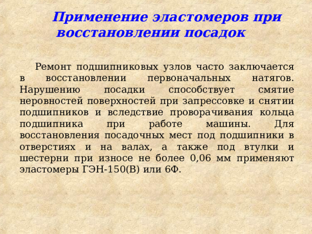  Применение эластомеров при восстановлении посадок Ремонт подшипниковых узлов часто заключается в восстановлении первоначальных натягов. Нарушению посадки способствует смятие неровностей поверхностей при запрессовке и снятии подшипников и вследствие проворачивания кольца подшипника при работе машины. Для восстановления посадочных мест под подшипники в отверстиях и на валах, а также под втулки и шестерни при износе не более 0,06 мм применяют эластомеры ГЭН-150(B) или 6Ф. 
