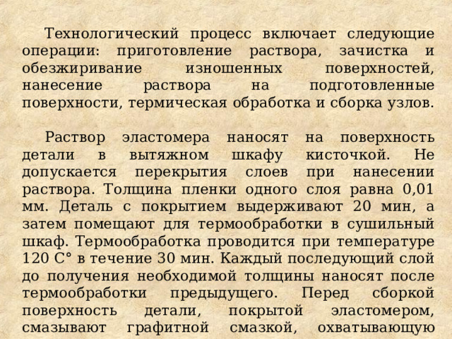 Технологический процесс включает следующие операции: приготовление раствора, зачистка и обезжиривание изношенных поверхностей, нанесение раствора на подготовленные поверхности, термическая обработка и сборка узлов. Раствор эластомера наносят на поверхность детали в вытяжном шкафу кисточкой. Не допускается перекрытия слоев при нанесении раствора. Толщина пленки одного слоя равна 0,01 мм. Деталь с покрытием выдерживают 20 мин, а затем помещают для термообработки в сушильный шкаф. Термообработка проводится при температуре 120 С° в течение 30 мин. Каждый последующий слой до получения необходимой толщины наносят после термообработки предыдущего. Перед сборкой поверхность детали, покрытой эластомером, смазывают графитной смазкой, охватывающую деталь подогревают до температуры 120 - 140°С. 