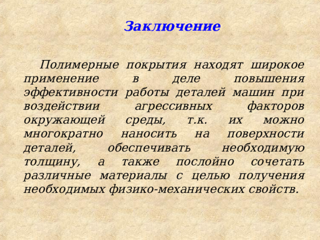  Заключение Полимерные покрытия находят широкое применение в деле повышения эффективности работы деталей машин при воздействии агрессивных факторов окружающей среды, т.к. их можно многократно наносить на поверхности деталей, обеспечивать необходимую толщину, а также послойно сочетать различные материалы с целью получения необходимых физико-механических свойств.  