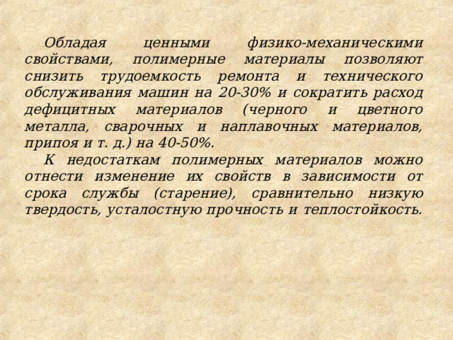 Обладая ценными физико-механическими свойствами, полимерные материалы позволяют снизить трудоемкость ремонта и технического обслуживания машин на 20-30% и сократить расход дефицитных материалов (черного и цветного металла, сварочных и наплавочных материалов, припоя и т. д.) на 40-50%. К недостаткам полимерных материалов можно отнести изменение их свойств в зависимости от срока службы (старение), сравнительно низкую твердость, усталостную прочность и теплостойкость. 