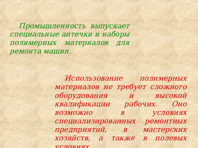 Промышленность выпускает специальные аптечки и наборы полимерных материалов для ремонта машин. Использование полимерных материалов не требует сложного оборудования и высокой квалификации рабочих. Оно возможно в условиях специализированных ремонтных предприятий, в мастерских хозяйств, а также в полевых условиях. 