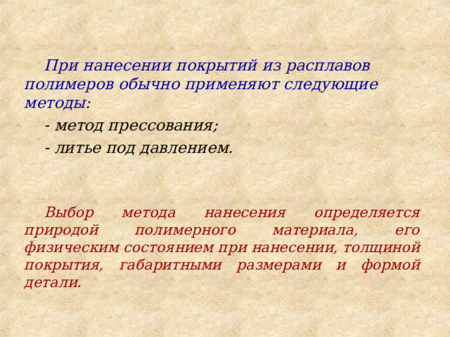  При нанесении покрытий из расплавов полимеров обычно применяют следующие методы: - метод прессования; - литье под давлением.   Выбор метода нанесения определяется природой полимерного материала, его физическим состоянием при нанесении, толщиной покрытия, габаритными размерами и формой детали. 