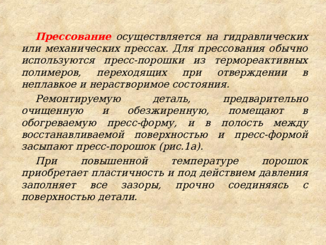 Прессование осуществляется на гидравлических или механических прессах. Для прессования обычно используются пресс-порошки из термореактивных полимеров, переходящих при отверждении в неплавкое и нерастворимое состояния. Ремонтируемую деталь, предварительно очищенную и обезжиренную, помещают в обогреваемую пресс-форму, и в полость между восстанавливаемой поверхностью и пресс-формой засыпают пресс-порошок (рис.1а). При повышенной температуре порошок приобретает пластичность и под действием давления заполняет все зазоры, прочно соединяясь с поверхностью детали. 
