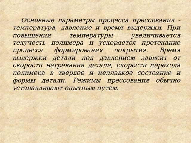 Основные параметры процесса прессования - температура, давление и время выдержки. При повышении температуры увеличивается текучесть полимера и ускоряется протекание процесса формирования покрытия. Время выдержки детали под давлением зависит от скорости нагревания детали, скорости перехода полимера в твердое и неплавкое состояние и формы детали. Режимы прессования обычно устанавливают опытным путем. 
