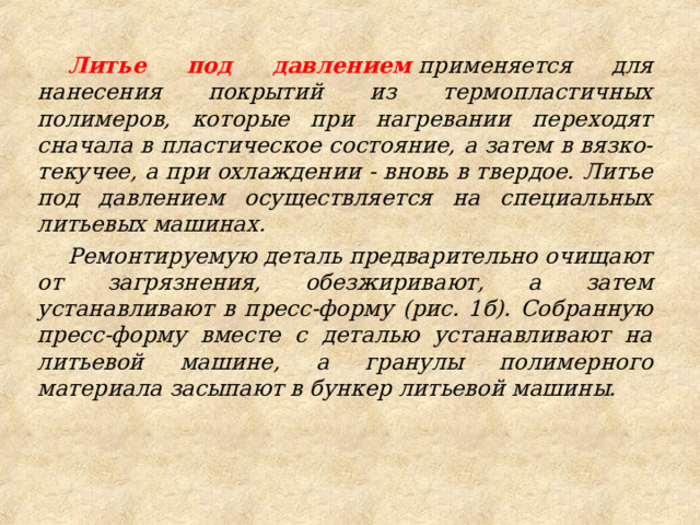 Литье под давлением  применяется для нанесения покрытий из термопластичных полимеров, которые при нагревании переходят сначала в пластическое состояние, а затем в вязко-текучее, а при охлаждении - вновь в твердое. Литье под давлением осуществляется на специальных литьевых машинах. Ремонтируемую деталь предварительно очищают от загрязнения, обезжиривают, а затем устанавливают в пресс-форму (рис. 1б). Собранную пресс-форму вместе с деталью устанавливают на литьевой машине, а гранулы полимерного материала засыпают в бункер литьевой машины. 