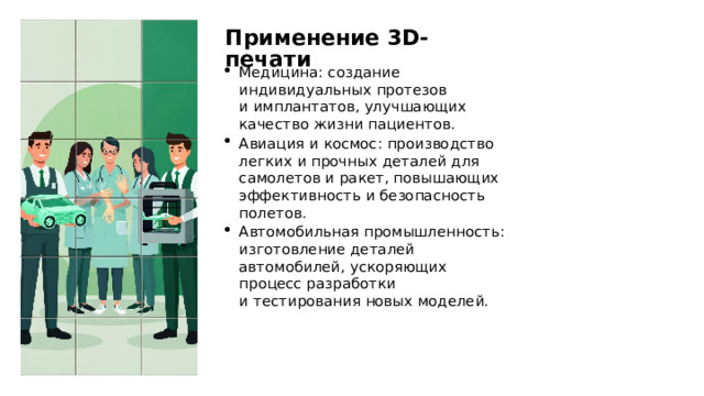 Применение 3D-печати Медицина: создание индивидуальных протезов и имплантатов, улучшающих качество жизни пациентов. Авиация и космос: производство легких и прочных деталей для самолетов и ракет, повышающих эффективность и безопасность полетов. Автомобильная промышленность: изготовление деталей автомобилей, ускоряющих процесс разработки и тестирования новых моделей. 