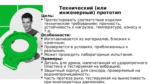 Технический (или инженерный) прототип Цель: Протестировать соответствие изделия техническим требованиям: прочность, устойчивость к нагрузке, температуре, износу и т.д. Особенности: Изготавливается из материалов, близких к конечным; Проверяется в условиях, приближенных к реальным; Может проходить лабораторные испытания. Примеры: Деталь для дрона, напечатанная из ударопрочного пластика и тестируемая на вибрацию; Защитный корпус для сенсора, проверяемый на водонепроницаемость; Часть протеза руки, тестируемая на выносливость при многократных движениях. Где применяется: Авиация, медицина, автомобилестроение, производство. 