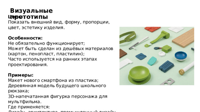 Визуальные прототипы Цель: Показать внешний вид, форму, пропорции, цвет, эстетику изделия. Особенности: Не обязательно функционирует; Может быть сделан из дешёвых материалов (картон, пенопласт, пластилин); Часто используется на ранних этапах проектирования. Примеры: Макет нового смартфона из пластика; Деревянная модель будущего школьного рюкзака; 3D-напечатанная фигурка персонажа для мультфильма. Где применяется: Дизайн, архитектура, промышленный дизайн, маркетинг. 