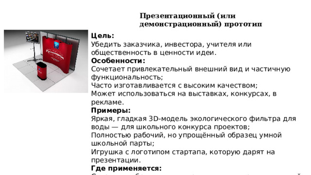 Презентационный (или демонстрационный) прототип Цель: Убедить заказчика, инвестора, учителя или общественность в ценности идеи. Особенности: Сочетает привлекательный внешний вид и частичную функциональность; Часто изготавливается с высоким качеством; Может использоваться на выставках, конкурсах, в рекламе. Примеры: Яркая, гладкая 3D-модель экологического фильтра для воды — для школьного конкурса проектов; Полностью рабочий, но упрощённый образец умной школьной парты; Игрушка с логотипом стартапа, которую дарят на презентации. Где применяется: Стартапы, образование, маркетинг, конкурсы инноваций. 