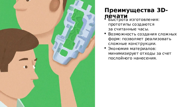 Преимущества 3D-печати Быстрота изготовления: прототипы создаются за считанные часы. Возможность создания сложных форм: позволяет реализовать сложные конструкции. Экономия материалов: минимизирует отходы за счет послойного нанесения. 