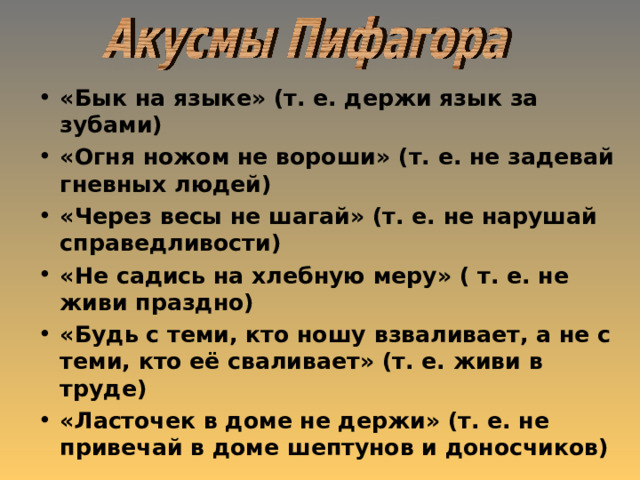 «Бык на языке» (т. е. держи язык за зубами) «Огня ножом не вороши» (т. е. не задевай гневных людей) «Через весы не шагай» (т. е. не нарушай справедливости) «Не садись на хлебную меру» ( т. е. не живи праздно) «Будь с теми, кто ношу взваливает, а не с теми, кто её сваливает» (т. е. живи в труде) «Ласточек в доме не держи» (т. е. не привечай в доме шептунов и доносчиков) 