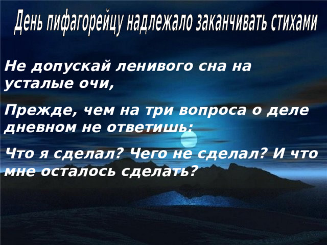 Не допускай ленивого сна на усталые очи, Прежде, чем на три вопроса о деле дневном не ответишь: Что я сделал? Чего не сделал? И что мне осталось сделать? 