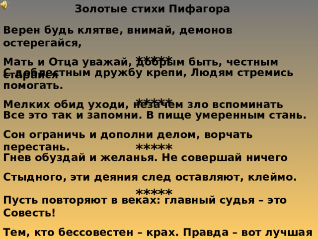 Золотые стихи Пифагора Верен будь клятве, внимай, демонов остерегайся, Мать и Отца уважай, добрым быть, честным старайся ***** С доблестным дружбу крепи, Людям стремись помогать. Мелких обид уходи, незачем зло вспоминать ***** Все это так и запомни. В пище умеренным стань. Сон ограничь и дополни делом , ворчать перестань. ***** Гнев обуздай и желанья. Не совершай ничего Стыдного , эти деяния след оставляют , клеймо. ***** Пусть повторяют в веках: главный судья – это Совесть! Тем, кто бессовестен – крах. Правда – вот лучшая доблесть. 