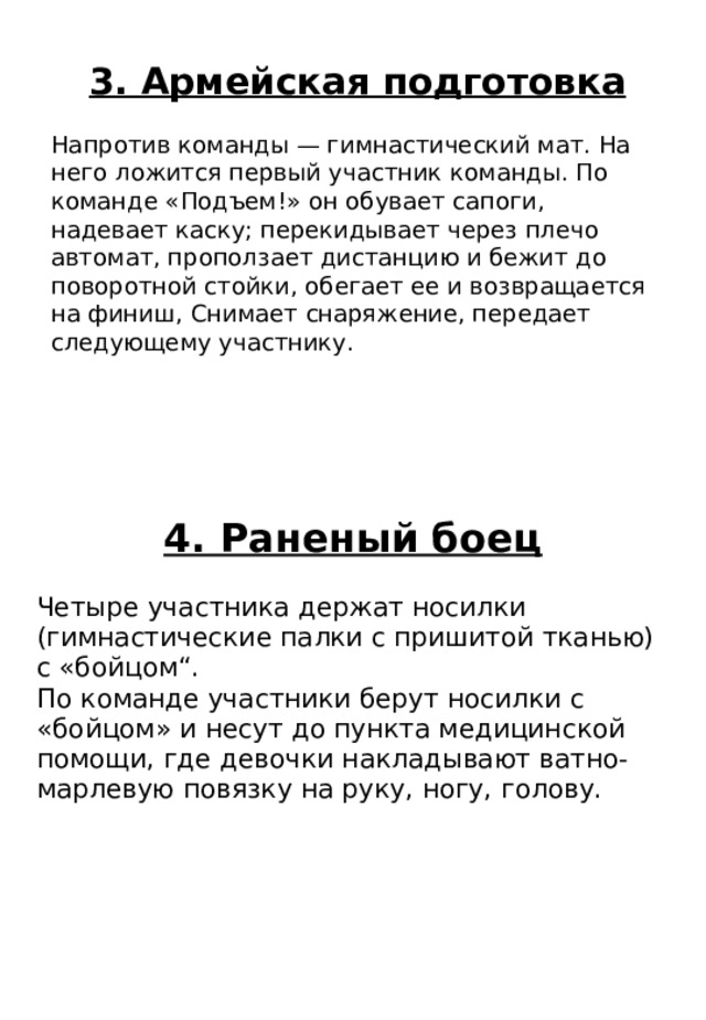 4. Раненый боец Четыре участника держат носилки (гимнастические палки с пришитой тканью) с «бойцом“. По команде участники берут носилки с «бойцом» и несут до пункта медицинской помощи, где девочки накладывают ватно-марлевую повязку на руку, ногу, голову. 3. Армейская подготовка Напротив команды — гимнастический мат. На него ложится первый участник команды. По команде «Подъем!» он обувает сапоги, надевает каску; перекидывает через плечо автомат, проползает дистанцию и бежит до поворотной стойки, обегает ее и возвращается на финиш, Снимает снаряжение, передает следующему участнику. 