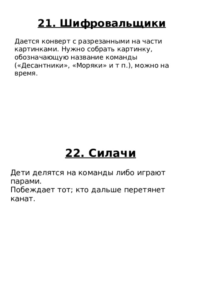 22. Силачи Дети делятся на команды либо играют парами. Побеждает тот; кто дальше перетянет канат. 21. Шифровальщики Дается конверт с разрезанными на части картинками. Нужно собрать картинку, обозначающую название команды («Десантники», «Моряки» и т п.), можно на время. 