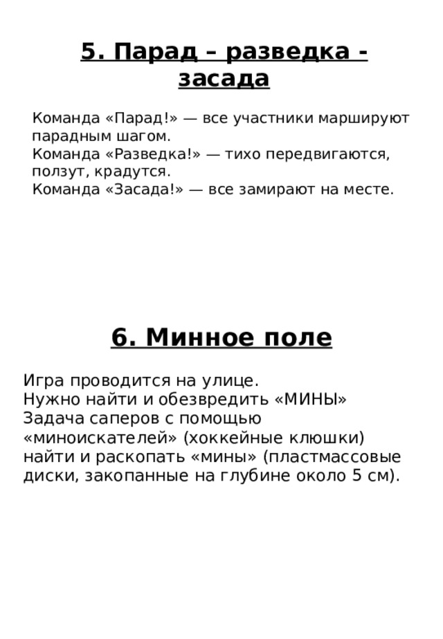 6. Минное поле Игра проводится на улице. Нужно найти и обезвредить «МИНЫ» Задача саперов с помощью «миноискателей» (хоккейные клюшки) найти и раскопать «мины» (пластмассовые диски, закопанные на глубине около 5 см). 5. Парад – разведка - засада Команда «Парад!» — все участники маршируют парадным шагом. Команда «Разведка!» — тихо передвигаются, ползут, крадутся. Команда «Засада!» — все замирают на месте. 