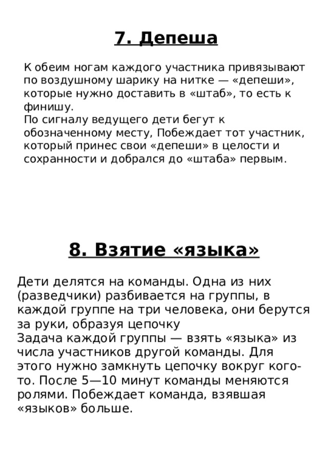 8. Взятие «языка» Дети делятся на команды. Одна из них (разведчики) разбивается на группы, в каждой группе на три человека, они берутся за руки, образуя цепочку Задача каждой группы — взять «языка» из числа участников другой команды. Для этого нужно замкнуть цепочку вокруг кого-то. После 5—10 минут команды меняются ролями. Побеждает команда, взявшая «языков» больше. 7. Депеша К обеим ногам каждого участника привязывают по воздушному шарику на нитке — «депеши», которые нужно доставить в «штаб», то есть к финишу. По сигналу ведущего дети бегут к обозначенному месту, Побеждает тот участник, который принес свои «депеши» в целости и сохранности и добрался до «штаба» первым. 