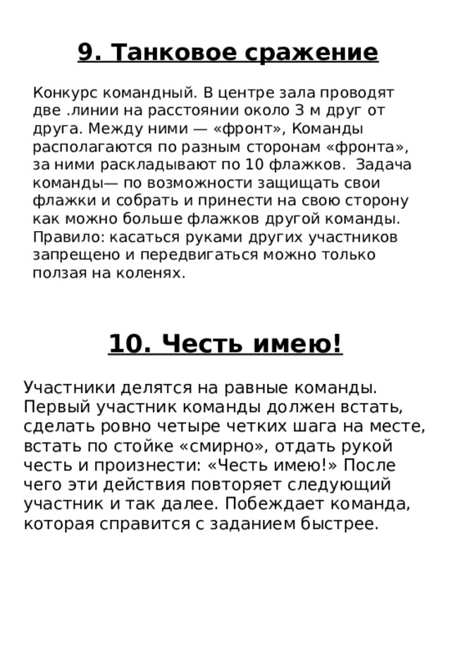 10. Честь имею! Участники делятся на равные команды. Первый участник команды должен встать, сделать ровно четыре четких шага на месте, встать по стойке «смирно», отдать рукой честь и произнести: «Честь имею!» После чего эти действия повторяет следующий участник и так далее. Побеждает команда, которая справится с заданием быстрее. 9. Танковое сражение Конкурс командный. В центре зала проводят две .линии на расстоянии около З м друг от друга. Между ними — «фронт», Команды располагаются по разным сторонам «фронта», за ними раскладывают по 10 флажков. Задача команды— по возможности защищать свои флажки и собрать и принести на свою сторону как можно больше флажков другой команды. Правило: касаться руками других участников запрещено и передвигаться можно только ползая на коленях. 