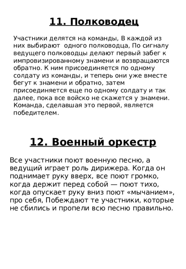 12. Военный оркестр Все участники поют военную песню, а ведущий играет роль дирижера. Когда он поднимает руку вверх, все поют громко, когда держит перед собой — поют тихо, когда опускает руку вниз поют «мычанием», про себя, Побеждают те участники, которые не сбились и пропели всю песню правильно. 11. Полководец Участники делятся на команды, В каждой из них выбирают одного полководца, По сигналу ведущего полководцы делают первый забег к импровизированному знамени и возвращаются обратно. К ним присоединяется по одному солдату из команды, и теперь они уже вместе бегут к знамени и обратно, затем присоединяется еще по одному солдату и так далее, пока все войско не скажется у знамени. Команда, сделавшая это первой, является победителем. 