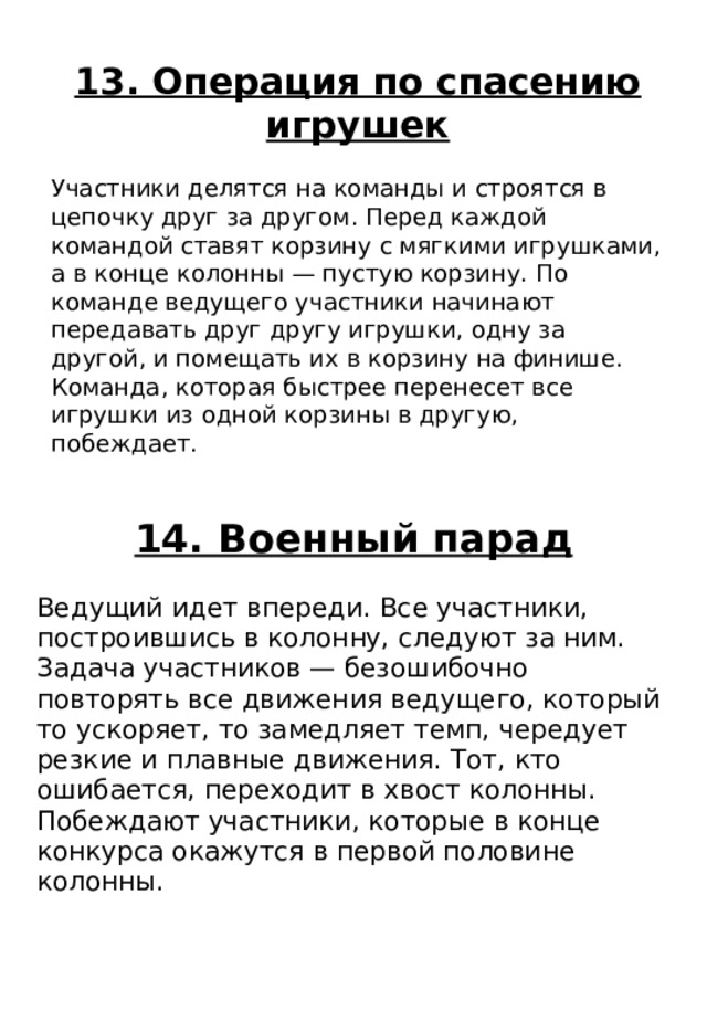 14. Военный парад Ведущий идет впереди. Все участники, построившись в колонну, следуют за ним. Задача участников — безошибочно повторять все движения ведущего, который то ускоряет, то замедляет темп, чередует резкие и плавные движения. Тот, кто ошибается, переходит в хвост колонны. Побеждают участники, которые в конце конкурса окажутся в первой половине колонны. 13. Операция по спасению игрушек Участники делятся на команды и строятся в цепочку друг за другом. Перед каждой командой ставят корзину с мягкими игрушками, а в конце колонны — пустую корзину. По команде ведущего участники начинают передавать друг другу игрушки, одну за другой, и помещать их в корзину на финише. Команда, которая быстрее перенесет все игрушки из одной корзины в другую, побеждает. 