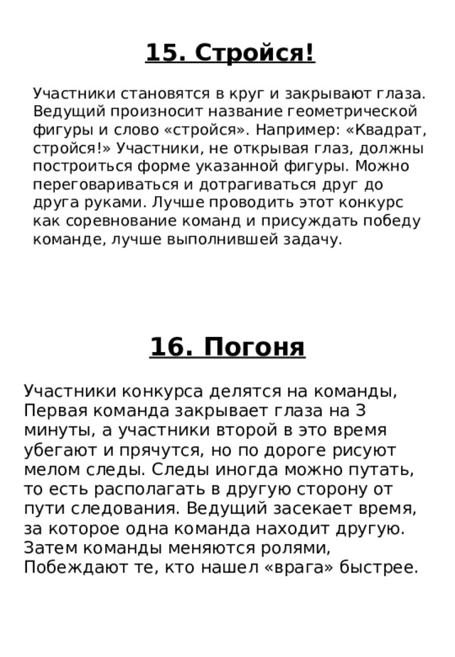 16. Погоня Участники конкурса делятся на команды, Первая команда закрывает глаза на З минуты, а участники второй в это время убегают и прячутся, но по дороге рисуют мелом следы. Следы иногда можно путать, то есть располагать в другую сторону от пути следования. Ведущий засекает время, за которое одна команда находит другую. Затем команды меняются ролями, Побеждают те, кто нашел «врага» быстрее. 15. Стройся! Участники становятся в круг и закрывают глаза. Ведущий произносит название геометрической фигуры и слово «стройся». Например: «Квадрат, стройся!» Участники, не открывая глаз, должны построиться форме указанной фигуры. Можно переговариваться и дотрагиваться друг до друга руками. Лучше проводить этот конкурс как соревнование команд и присуждать победу команде, лучше выполнившей задачу. 
