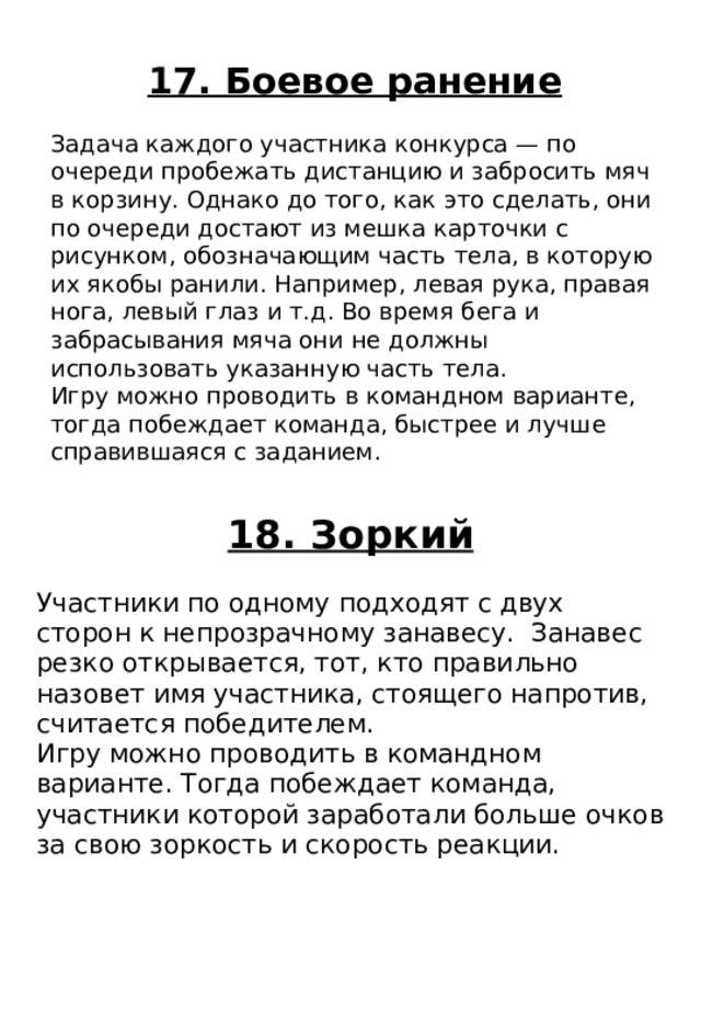 18. Зоркий Участники по одному подходят с двух сторон к непрозрачному занавесу. Занавес резко открывается, тот, кто правильно назовет имя участника, стоящего напротив, считается победителем. Игру можно проводить в командном варианте. Тогда побеждает команда, участники которой заработали больше очков за свою зоркость и скорость реакции. 17. Боевое ранение Задача каждого участника конкурса — по очереди пробежать дистанцию и забросить мяч в корзину. Однако до того, как это сделать, они по очереди достают из мешка карточки с рисунком, обозначающим часть тела, в которую их якобы ранили. Например, левая рука, правая нога, левый глаз и т.д. Во время бега и забрасывания мяча они не должны использовать указанную часть тела. Игру можно проводить в командном варианте, тогда побеждает команда, быстрее и лучше справившаяся с заданием. 