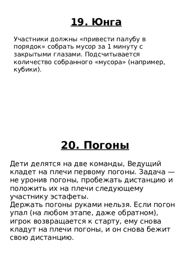 20. Погоны Дети делятся на две команды, Ведущий кладет на плечи первому погоны. Задача — не уронив погоны, пробежать дистанцию и положить их на плечи следующему участнику эстафеты. Держать погоны руками нельзя. Если погон упал (на любом этапе, даже обратном), игрок возвращается к старту, ему снова кладут на плечи погоны, и он снова бежит свою дистанцию. 19. Юнга Участники должны «привести палубу в порядок» собрать мусор за 1 минуту с закрытыми глазами. Подсчитывается количество собранного «мусора» (например, кубики). 