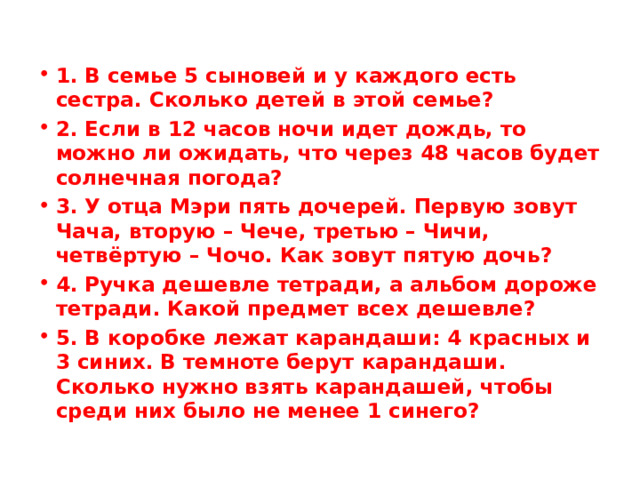 1. В семье 5 сыновей и у каждого есть сестра. Сколько детей в этой семье? 2. Если в 12 часов ночи идет дождь, то можно ли ожидать, что через 48 часов будет солнечная погода? 3. У отца Мэри пять дочерей. Первую зовут Чача, вторую – Чече, третью – Чичи, четвёртую – Чочо. Как зовут пятую дочь? 4. Ручка дешевле тетради, а альбом дороже тетради. Какой предмет всех дешевле? 5. В коробке лежат карандаши: 4 красных и 3 синих. В темноте берут карандаши. Сколько нужно взять карандашей, чтобы среди них было не менее 1 синего? 