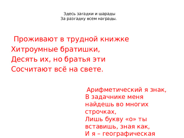   Здесь загадки и шарады  За разгадку всем награды.  Проживают в трудной книжке Хитроумные братишки, Десять их, но братья эти Сосчитают всё на свете.  Арифметический я знак, В задачнике меня найдешь во многих строчках, Лишь букву «о» ты вставишь, зная как, И я – географическая точка. 