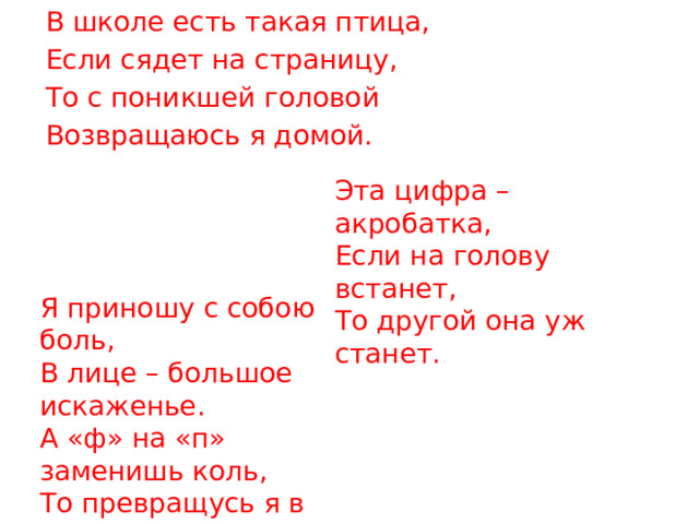 В школе есть такая птица, Если сядет на страницу, То с поникшей головой Возвращаюсь я домой. Эта цифра – акробатка, Если на голову встанет, То другой она уж станет. Я приношу с собою боль, В лице – большое искаженье. А «ф» на «п» заменишь коль, То превращусь я в знак сложенья. 