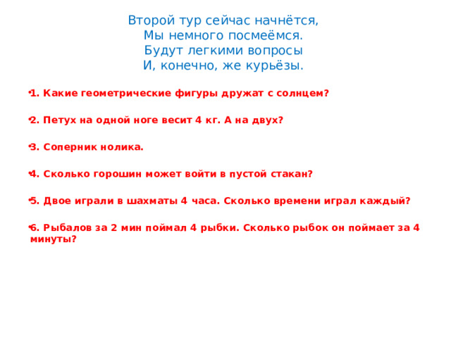 Второй тур сейчас начнётся,  Мы немного посмеёмся.  Будут легкими вопросы  И, конечно, же курьёзы. 1. Какие геометрические фигуры дружат с солнцем?  2. Петух на одной ноге весит 4 кг. А на двух?  3. Соперник нолика.  4. Сколько горошин может войти в пустой стакан?  5. Двое играли в шахматы 4 часа. Сколько времени играл каждый?  6. Рыбалов за 2 мин поймал 4 рыбки. Сколько рыбок он поймает за 4 минуты?  