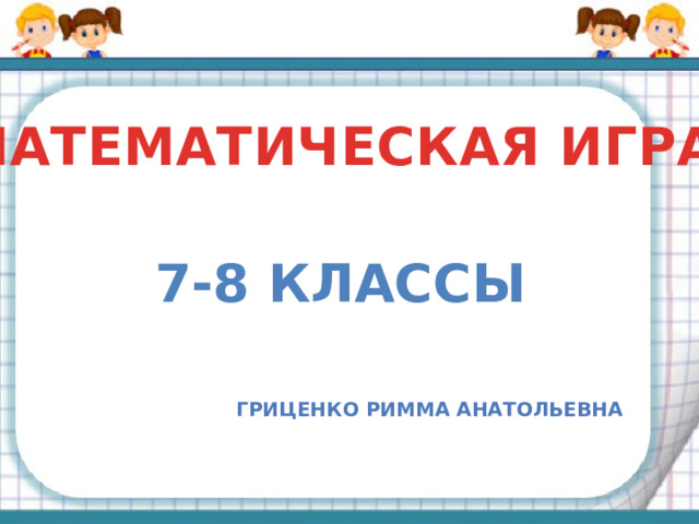 МАТЕМАТИЧЕСКАЯ ИГРА 7-8 классы Гриценко римма анатольевна 