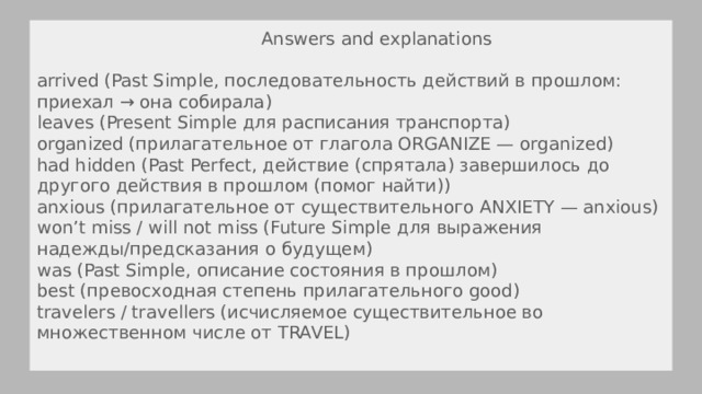  Answers and explanations arrived (Past Simple, последовательность действий в прошлом: приехал → она собирала) leaves (Present Simple для расписания транспорта) organized (прилагательное от глагола ORGANIZE — organized) had hidden (Past Perfect, действие (спрятала) завершилось до другого действия в прошлом (помог найти)) anxious (прилагательное от существительного ANXIETY — anxious) won’t miss / will not miss (Future Simple для выражения надежды/предсказания о будущем) was (Past Simple, описание состояния в прошлом) best (превосходная степень прилагательного good) travelers / travellers (исчисляемое существительное во множественном числе от TRAVEL) 