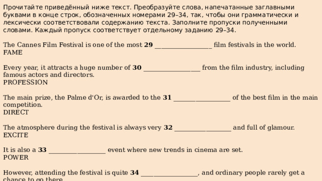 Прочитайте приведённый ниже текст. Преобразуйте слова, напечатанные заглавными буквами в конце строк, обозначенных номерами 29–34, так, чтобы они грамматически и лексически соответствовали содержанию текста. Заполните пропуски полученными словами. Каждый пропуск соответствует отдельному заданию 29–34. The Cannes Film Festival is one of the most 29 __________________ film festivals in the world. FAME Every year, it attracts a huge number of 30 __________________ from the film industry, including famous actors and directors. PROFESSION The main prize, the Palme d'Or, is awarded to the 31 __________________ of the best film in the main competition. DIRECT The atmosphere during the festival is always very 32 __________________ and full of glamour. EXCITE It is also a 33 __________________ event where new trends in cinema are set. POWER However, attending the festival is quite 34 __________________, and ordinary people rarely get a chance to go there. EXPENSE 