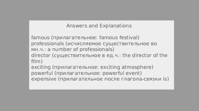  Answers and Explanations famous (прилагательное: famous festival) professionals (исчисляемое существительное во мн.ч.: a number of professionals) director (существительное в ед.ч.: the director of the film) exciting (прилагательное: exciting atmosphere) powerful (прилагательное: powerful event) expensive (прилагательное после глагола-связки is) 